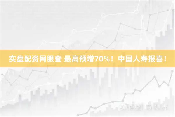 实盘配资网眼查 最高预增70%！中国人寿报喜！