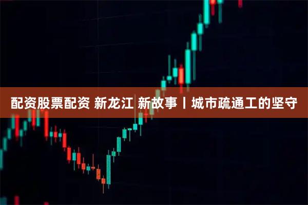 配资股票配资 新龙江&#32;新故事丨城市疏通工的坚守