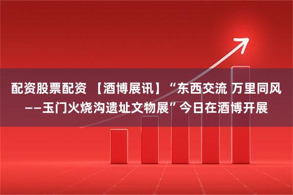 配资股票配资 【酒博展讯】“东西交流 万里同风——玉门火烧沟遗址文物展”今日在酒博开展