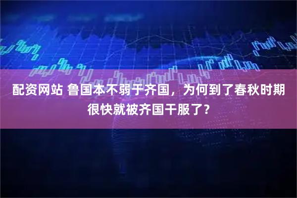 配资网站 鲁国本不弱于齐国，为何到了春秋时期很快就被齐国干服了？