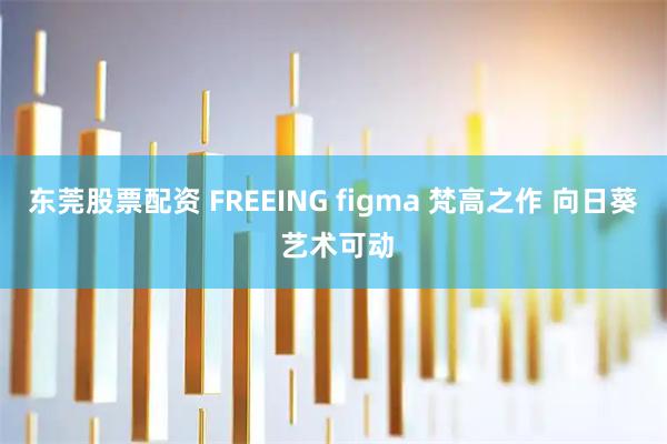 东莞股票配资 FREEING figma 梵高之作 向日葵 艺术可动
