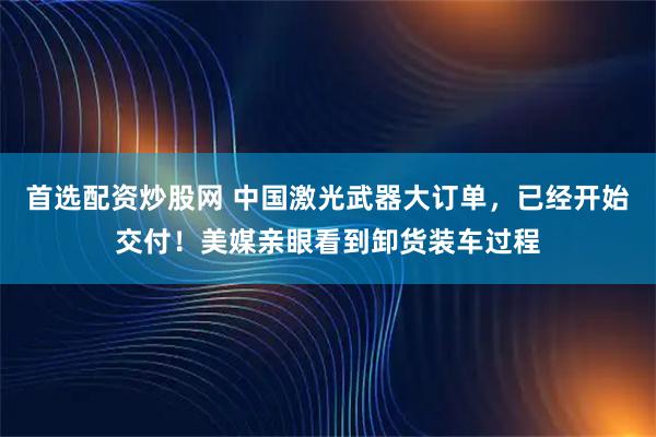 首选配资炒股网 中国激光武器大订单，已经开始交付！美媒亲眼看到卸货装车过程