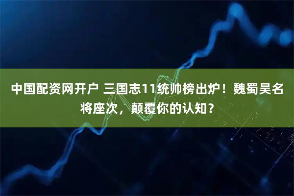 中国配资网开户 三国志11统帅榜出炉！魏蜀吴名将座次，颠覆你的认知？