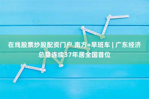 在线股票炒股配资门户 南方+早班车 | 广东经济总量连续37年居全国首位