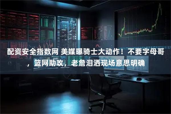 配资安全指数网 美媒曝骑士大动作！不要字母哥，篮网助攻，老詹泪洒现场意思明确