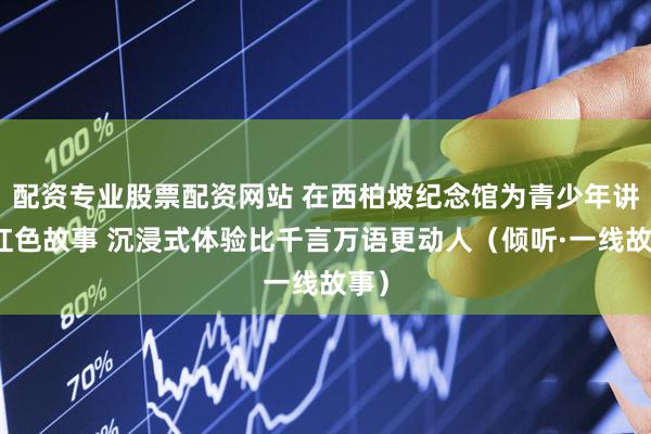 配资专业股票配资网站 在西柏坡纪念馆为青少年讲述红色故事 沉浸式体验比千言万语更动人（倾听·一线故事）