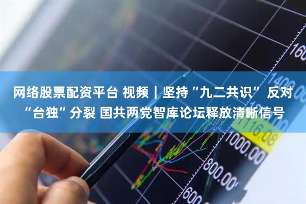 网络股票配资平台 视频｜坚持“九二共识” 反对“台独”分裂 国共两党智库论坛释放清晰信号
