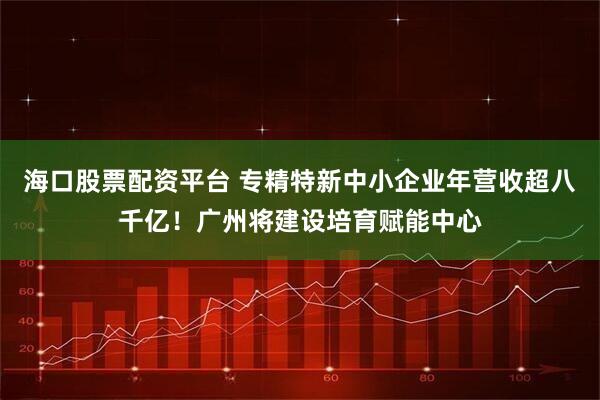 海口股票配资平台 专精特新中小企业年营收超八千亿！广州将建设培育赋能中心