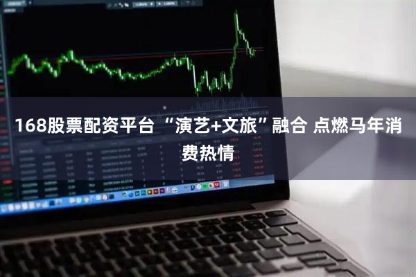 168股票配资平台 “演艺+文旅”融合 点燃马年消费热情