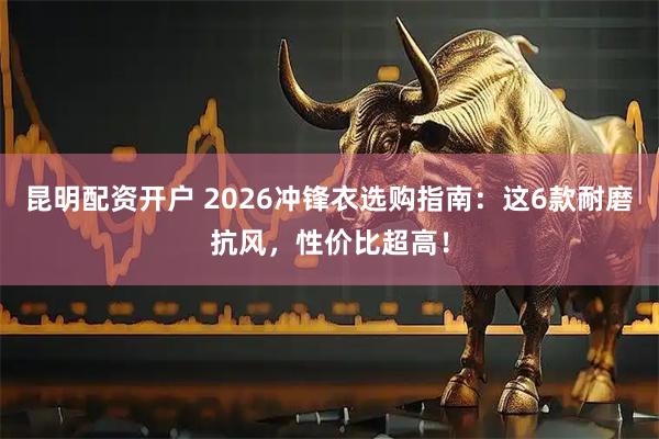 昆明配资开户 2026冲锋衣选购指南：这6款耐磨抗风，性价比超高！