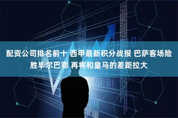 配资公司排名前十 西甲最新积分战报 巴萨客场险胜毕尔巴鄂 再将和皇马的差距拉大