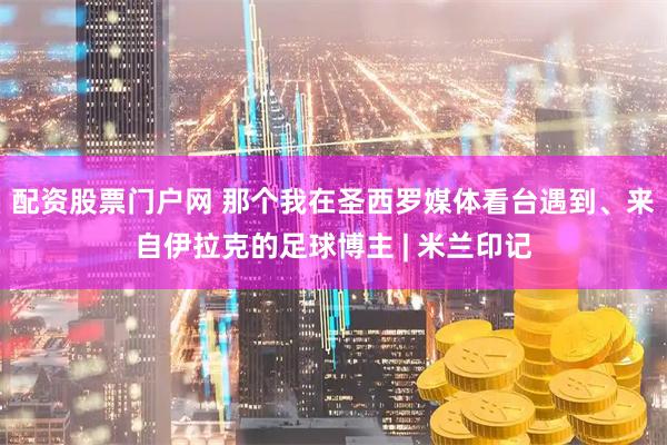 配资股票门户网 那个我在圣西罗媒体看台遇到、来自伊拉克的足球博主 | 米兰印记