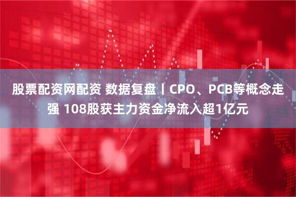 股票配资网配资 数据复盘丨CPO、PCB等概念走强 108股获主力资金净流入超1亿元