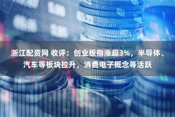 浙江配资网 收评:创业板指涨超3%,半导体、汽车等板块拉升,消费电子概念等活跃