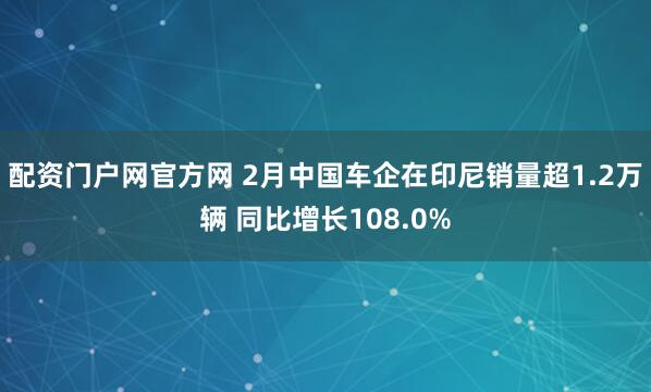 配资门户网官方网 2月中国车企在印尼销量超1.2万辆 同比增长108.0%