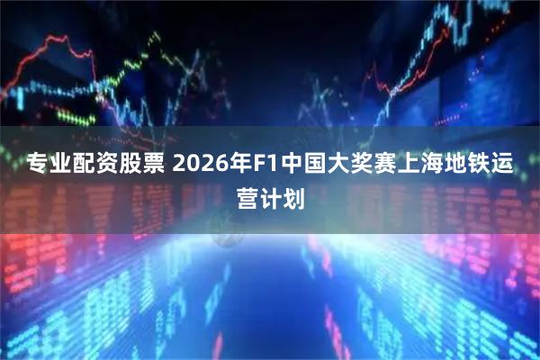 专业配资股票 2026年F1中国大奖赛上海地铁运营计划