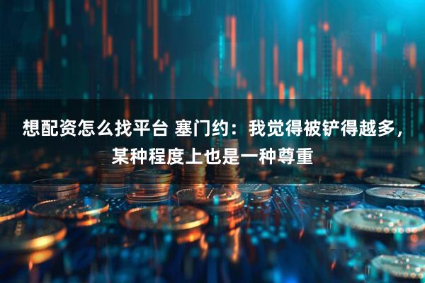 想配资怎么找平台 塞门约:我觉得被铲得越多,某种程度上也是一种尊重