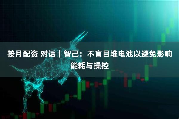 按月配资 对话｜智己：不盲目堆电池以避免影响能耗与操控