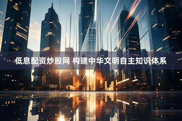 低息配资炒股网 构建中华文明自主知识体系