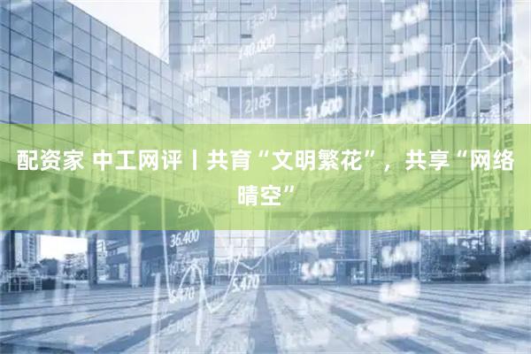 配资家 中工网评丨共育“文明繁花”，共享“网络晴空”