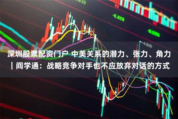 深圳股票配资门户 中美关系的潜力、张力、角力｜阎学通：战略竞争对手也不应放弃对话的方式