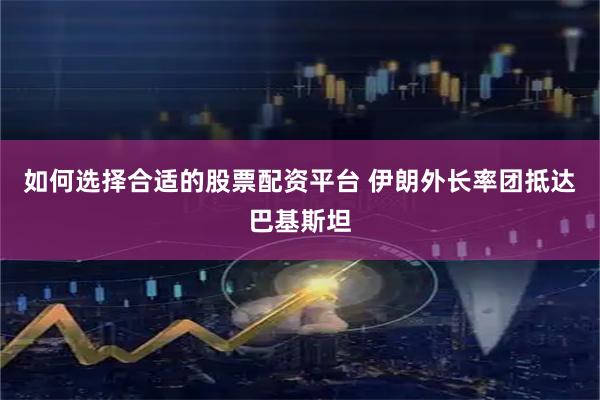 如何选择合适的股票配资平台 伊朗外长率团抵达巴基斯坦