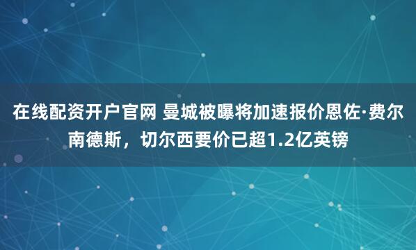 在线配资开户官网 曼城被曝将加速报价恩佐·费尔南德斯，切尔西要价已超1.2亿英镑