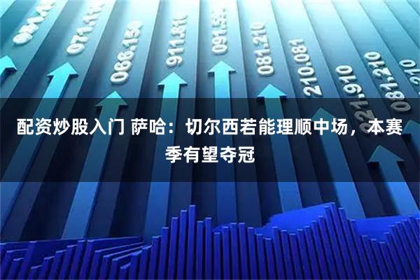 配资炒股入门 萨哈：切尔西若能理顺中场，本赛季有望夺冠