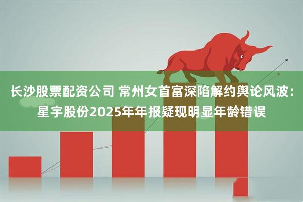 长沙股票配资公司 常州女首富深陷解约舆论风波：星宇股份2025年年报疑现明显年龄错误