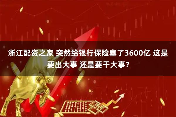 浙江配资之家 突然给银行保险塞了3600亿 这是要出大事 还是要干大事？